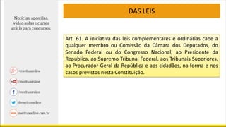 DAS LEIS
Art. 61. A iniciativa das leis complementares e ordinárias cabe a
qualquer membro ou Comissão da Câmara dos Deputados, do
Senado Federal ou do Congresso Nacional, ao Presidente da
República, ao Supremo Tribunal Federal, aos Tribunais Superiores,
ao Procurador-Geral da República e aos cidadãos, na forma e nos
casos previstos nesta Constituição.
 