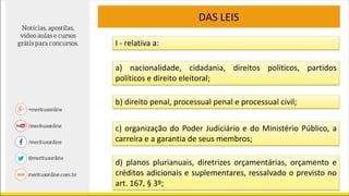 DAS LEIS
I - relativa a:
a) nacionalidade, cidadania, direitos políticos, partidos
políticos e direito eleitoral;
b) direito penal, processual penal e processual civil;
c) organização do Poder Judiciário e do Ministério Público, a
carreira e a garantia de seus membros;
d) planos plurianuais, diretrizes orçamentárias, orçamento e
créditos adicionais e suplementares, ressalvado o previsto no
art. 167, § 3º;
 