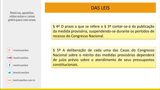 DAS LEIS
§ 4º O prazo a que se refere o § 3º contar-se-á da publicação
da medida provisória, suspendendo-se durante os períodos de
recesso do Congresso Nacional.
§ 5º A deliberação de cada uma das Casas do Congresso
Nacional sobre o mérito das medidas provisórias dependerá
de juízo prévio sobre o atendimento de seus pressupostos
constitucionais.
 