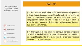 DAS LEIS
§ 6º Se a medida provisória não for apreciada em até quarenta
e cinco dias contados de sua publicação, entrará em regime de
urgência, subseqüentemente, em cada uma das Casas do
Congresso Nacional, ficando sobrestadas, até que se ultime a
votação, todas as demais deliberações legislativas da Casa em
que estiver tramitando.
§ 7º Prorrogar-se-á uma única vez por igual período a vigência
de medida provisória que, no prazo de sessenta dias, contado
de sua publicação, não tiver a sua votação encerrada nas duas
Casas do Congresso Nacional.
 