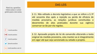 DAS LEIS
§ 11. Não editado o decreto legislativo a que se refere o § 3º
até sessenta dias após a rejeição ou perda de eficácia de
medida provisória, as relações jurídicas constituídas e
decorrentes de atos praticados durante sua vigência
conservar-se-ão por ela regidas.
§ 12. Aprovado projeto de lei de conversão alterando o texto
original da medida provisória, esta manter-se-á integralmente
em vigor até que seja sancionado ou vetado o projeto.
 