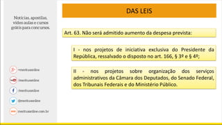 DAS LEIS
Art. 63. Não será admitido aumento da despesa prevista:
I - nos projetos de iniciativa exclusiva do Presidente da
República, ressalvado o disposto no art. 166, § 3º e § 4º;
II - nos projetos sobre organização dos serviços
administrativos da Câmara dos Deputados, do Senado Federal,
dos Tribunais Federais e do Ministério Público.
 