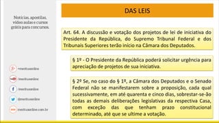 DAS LEIS
Art. 64. A discussão e votação dos projetos de lei de iniciativa do
Presidente da República, do Supremo Tribunal Federal e dos
Tribunais Superiores terão início na Câmara dos Deputados.
§ 1º - O Presidente da República poderá solicitar urgência para
apreciação de projetos de sua iniciativa.
§ 2º Se, no caso do § 1º, a Câmara dos Deputados e o Senado
Federal não se manifestarem sobre a proposição, cada qual
sucessivamente, em até quarenta e cinco dias, sobrestar-se-ão
todas as demais deliberações legislativas da respectiva Casa,
com exceção das que tenham prazo constitucional
determinado, até que se ultime a votação.
 