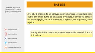 DAS LEIS
Art. 65. O projeto de lei aprovado por uma Casa será revisto pela
outra, em um só turno de discussão e votação, e enviado à sanção
ou promulgação, se a Casa revisora o aprovar, ou arquivado, se o
rejeitar.
Parágrafo único. Sendo o projeto emendado, voltará à Casa
iniciadora.
 