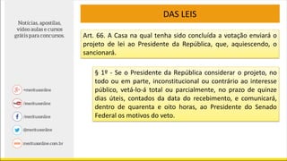 DAS LEIS
Art. 66. A Casa na qual tenha sido concluída a votação enviará o
projeto de lei ao Presidente da República, que, aquiescendo, o
sancionará.
§ 1º - Se o Presidente da República considerar o projeto, no
todo ou em parte, inconstitucional ou contrário ao interesse
público, vetá-lo-á total ou parcialmente, no prazo de quinze
dias úteis, contados da data do recebimento, e comunicará,
dentro de quarenta e oito horas, ao Presidente do Senado
Federal os motivos do veto.
 