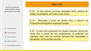 DAS LEIS
§ 2º - O veto parcial somente abrangerá texto integral de
artigo, de parágrafo, de inciso ou de alínea.
§ 3º - Decorrido o prazo de quinze dias, o silêncio do
Presidente da República importará sanção.
§ 4º - O veto será apreciado em sessão conjunta, dentro de
trinta dias a contar de seu recebimento, só podendo ser
rejeitado pelo voto da maioria absoluta dos Deputados e
Senadores, em escrutínio secreto.
 
