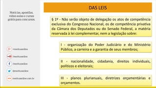 DAS LEIS
§ 1º - Não serão objeto de delegação os atos de competência
exclusiva do Congresso Nacional, os de competência privativa
da Câmara dos Deputados ou do Senado Federal, a matéria
reservada à lei complementar, nem a legislação sobre:
I - organização do Poder Judiciário e do Ministério
Público, a carreira e a garantia de seus membros;
II - nacionalidade, cidadania, direitos individuais,
políticos e eleitorais;
III - planos plurianuais, diretrizes orçamentárias e
orçamentos.
 
