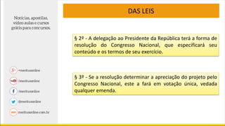 DAS LEIS
§ 2º - A delegação ao Presidente da República terá a forma de
resolução do Congresso Nacional, que especificará seu
conteúdo e os termos de seu exercício.
§ 3º - Se a resolução determinar a apreciação do projeto pelo
Congresso Nacional, este a fará em votação única, vedada
qualquer emenda.
 