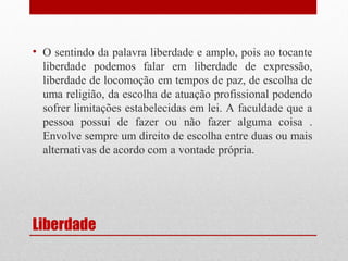 • O sentindo da palavra liberdade e amplo, pois ao tocante
liberdade podemos falar em liberdade de expressão,
liberdade de locomoção em tempos de paz, de escolha de
uma religião, da escolha de atuação profissional podendo
sofrer limitações estabelecidas em lei. A faculdade que a
pessoa possui de fazer ou não fazer alguma coisa .
Envolve sempre um direito de escolha entre duas ou mais
alternativas de acordo com a vontade própria.

Liberdade

 