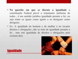 • Na questão em que se discute a igualdade a
constituição Federal prevê o tratamento uniforme de
todos , é um sentido jurídico igualdade perante a lei, ou
seja tratar os iguais como iguais e os desiguais como
desiguais.
• Ex: A igualdade do homem e da mulher é no tocante
direitos e obrigações ,não se trata de igualdade perante a
lei , mas sim igualdade de direitos e obrigações pois
existem dois.

Igualdade

 