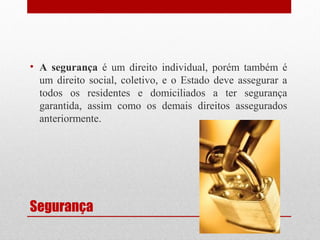• A segurança é um direito individual, porém também é
um direito social, coletivo, e o Estado deve assegurar a
todos os residentes e domiciliados a ter segurança
garantida, assim como os demais direitos assegurados
anteriormente.

Segurança

 