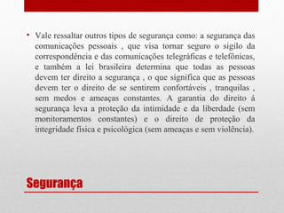 • Vale ressaltar outros tipos de segurança como: a segurança das
comunicações pessoais , que visa tornar seguro o sigilo da
correspondência e das comunicações telegráficas e telefônicas,
e também a lei brasileira determina que todas as pessoas
devem ter direito a segurança , o que significa que as pessoas
devem ter o direito de se sentirem confortáveis , tranquilas ,
sem medos e ameaças constantes. A garantia do direito á
segurança leva a proteção da intimidade e da liberdade (sem
monitoramentos constantes) e o direito de proteção da
integridade física e psicológica (sem ameaças e sem violência).

Segurança

 