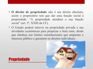 • O direito de propriedade não é um direito absoluto,
assim o proprietário tem que dar uma função social à
propriedade. “A propriedade atenderá a sua função
social” (art. 5º, XXIII da CF).
• O Estado poderá intervir na propriedade privada e nas
atividades econômicas para propiciar o bem estar, desde
que obedeça aos limites constitucionais que amparam o
interesse público e garantem os direitos individuais.

Propriedade

 