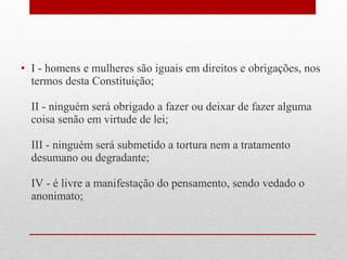 • I - homens e mulheres são iguais em direitos e obrigações, nos
termos desta Constituição;
II - ninguém será obrigado a fazer ou deixar de fazer alguma
coisa senão em virtude de lei;
III - ninguém será submetido a tortura nem a tratamento
desumano ou degradante;
IV - é livre a manifestação do pensamento, sendo vedado o
anonimato;

 