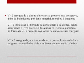 • V - é assegurado o direito de resposta, proporcional ao agravo,
além da indenização por dano material, moral ou à imagem;
VI - é inviolável a liberdade de consciência e de crença, sendo
assegurado o livre exercício dos cultos religiosos e garantida,
na forma da lei, a proteção aos locais de culto e a suas liturgias;
VII - é assegurada, nos termos da lei, a prestação de assistência
religiosa nas entidades civis e militares de internação coletiva;

 