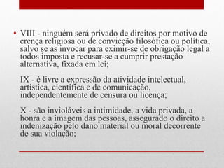 • VIII - ninguém será privado de direitos por motivo de
crença religiosa ou de convicção filosófica ou política,
salvo se as invocar para eximir-se de obrigação legal a
todos imposta e recusar-se a cumprir prestação
alternativa, fixada em lei;
IX - é livre a expressão da atividade intelectual,
artística, científica e de comunicação,
independentemente de censura ou licença;
X - são invioláveis a intimidade, a vida privada, a
honra e a imagem das pessoas, assegurado o direito a
indenização pelo dano material ou moral decorrente
de sua violação;

 