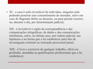 • XI - a casa é asilo inviolável do indivíduo, ninguém nela
podendo penetrar sem consentimento do morador, salvo em
caso de flagrante delito ou desastre, ou para prestar socorro,
ou, durante o dia, por determinação judicial;
XII - é inviolável o sigilo da correspondência e das
comunicações telegráficas, de dados e das comunicações
telefônicas, salvo, no último caso, por ordem judicial, nas
hipóteses e na forma que a lei estabelecer para fins de
investigação criminal ou instrução processual penal;
XIII - é livre o exercício de qualquer trabalho, ofício ou
profissão, atendidas as qualificações profissionais que a lei
estabelecer;

 