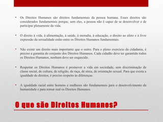 •

Os Direitos Humanos são direitos fundamentais da pessoa humana. Esses direitos são
considerados fundamentais porque, sem eles, a pessoa não é capaz de se desenvolver e de
participar plenamente da vida.

•

O direito à vida, à alimentação, à saúde, à moradia, à educação, o direito ao afeto e à livre
expressão da sexualidade estão entre os Direitos Humanos fundamentais.

•

Não existe um direito mais importante que o outro. Para o pleno exercício da cidadania, é
preciso a garantia do conjunto dos Direitos Humanos. Cada cidadão deve ter garantido todos
os Direitos Humanos, nenhum deve ser esquecido.

•

Respeitar os Direitos Humanos é promover a vida em sociedade, sem discriminação de
classe social, de cultura, de religião, de raça, de etnia, de orientação sexual. Para que exista a
igualdade de direitos, é preciso respeito às diferenças.

•

A igualdade racial entre homens e mulheres são fundamentais para o desenvolvimento da
humanidade e para tornar real os Direitos Humanos.

O que são Direitos Humanos?

 
