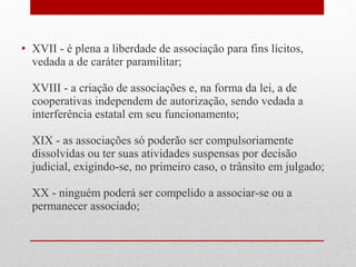• XVII - é plena a liberdade de associação para fins lícitos,
vedada a de caráter paramilitar;
XVIII - a criação de associações e, na forma da lei, a de
cooperativas independem de autorização, sendo vedada a
interferência estatal em seu funcionamento;
XIX - as associações só poderão ser compulsoriamente
dissolvidas ou ter suas atividades suspensas por decisão
judicial, exigindo-se, no primeiro caso, o trânsito em julgado;
XX - ninguém poderá ser compelido a associar-se ou a
permanecer associado;

 