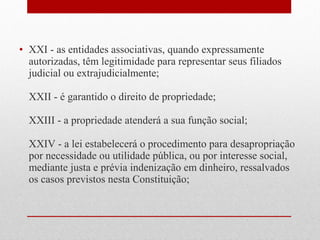 • XXI - as entidades associativas, quando expressamente
autorizadas, têm legitimidade para representar seus filiados
judicial ou extrajudicialmente;
XXII - é garantido o direito de propriedade;
XXIII - a propriedade atenderá a sua função social;
XXIV - a lei estabelecerá o procedimento para desapropriação
por necessidade ou utilidade pública, ou por interesse social,
mediante justa e prévia indenização em dinheiro, ressalvados
os casos previstos nesta Constituição;

 