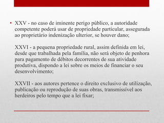 • XXV - no caso de iminente perigo público, a autoridade
competente poderá usar de propriedade particular, assegurada
ao proprietário indenização ulterior, se houver dano;
XXVI - a pequena propriedade rural, assim definida em lei,
desde que trabalhada pela família, não será objeto de penhora
para pagamento de débitos decorrentes de sua atividade
produtiva, dispondo a lei sobre os meios de financiar o seu
desenvolvimento;
XXVII - aos autores pertence o direito exclusivo de utilização,
publicação ou reprodução de suas obras, transmissível aos
herdeiros pelo tempo que a lei fixar;

 