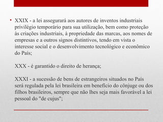 • XXIX - a lei assegurará aos autores de inventos industriais
privilégio temporário para sua utilização, bem como proteção
às criações industriais, à propriedade das marcas, aos nomes de
empresas e a outros signos distintivos, tendo em vista o
interesse social e o desenvolvimento tecnológico e econômico
do País;
XXX - é garantido o direito de herança;
XXXI - a sucessão de bens de estrangeiros situados no País
será regulada pela lei brasileira em benefício do cônjuge ou dos
filhos brasileiros, sempre que não lhes seja mais favorável a lei
pessoal do "de cujus";

 