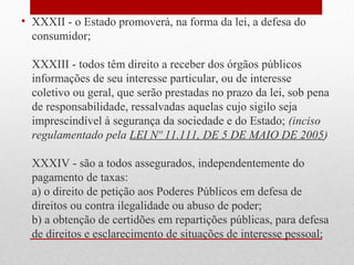 • XXXII - o Estado promoverá, na forma da lei, a defesa do
consumidor;
XXXIII - todos têm direito a receber dos órgãos públicos
informações de seu interesse particular, ou de interesse
coletivo ou geral, que serão prestadas no prazo da lei, sob pena
de responsabilidade, ressalvadas aquelas cujo sigilo seja
imprescindível à segurança da sociedade e do Estado; (inciso
regulamentado pela LEI Nº 11.111, DE 5 DE MAIO DE 2005)
XXXIV - são a todos assegurados, independentemente do
pagamento de taxas:
a) o direito de petição aos Poderes Públicos em defesa de
direitos ou contra ilegalidade ou abuso de poder;
b) a obtenção de certidões em repartições públicas, para defesa
de direitos e esclarecimento de situações de interesse pessoal;

 