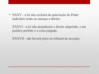 • XXXV - a lei não excluirá da apreciação do Poder
Judiciário lesão ou ameaça a direito;
XXXVI - a lei não prejudicará o direito adquirido, o ato
jurídico perfeito e a coisa julgada;
XXXVII - não haverá juízo ou tribunal de exceção;

 