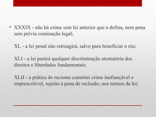 • XXXIX - não há crime sem lei anterior que o defina, nem pena
sem prévia cominação legal;
XL - a lei penal não retroagirá, salvo para beneficiar o réu;
XLI - a lei punirá qualquer discriminação atentatória dos
direitos e liberdades fundamentais;
XLII - a prática do racismo constitui crime inafiançável e
imprescritível, sujeito à pena de reclusão, nos termos da lei;

 