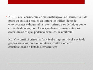 • XLIII - a lei considerará crimes inafiançáveis e insuscetíveis de
graça ou anistia a prática da tortura , o tráfico ilícito de
entorpecentes e drogas afins, o terrorismo e os definidos como
crimes hediondos, por eles respondendo os mandantes, os
executores e os que, podendo evitá-los, se omitirem;
XLIV - constitui crime inafiançável e imprescritível a ação de
grupos armados, civis ou militares, contra a ordem
constitucional e o Estado Democrático;

 