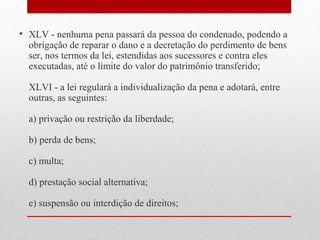 • XLV - nenhuma pena passará da pessoa do condenado, podendo a
obrigação de reparar o dano e a decretação do perdimento de bens
ser, nos termos da lei, estendidas aos sucessores e contra eles
executadas, até o limite do valor do patrimônio transferido;
XLVI - a lei regulará a individualização da pena e adotará, entre
outras, as seguintes:
a) privação ou restrição da liberdade;
b) perda de bens;
c) multa;
d) prestação social alternativa;
e) suspensão ou interdição de direitos;

 