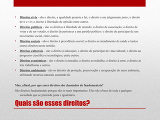 •

Direitos civis - são o direito, a igualdade perante a lei; o direito a um julgamento justo; o direito
de ir e vir; o direito à liberdade de opinião entre outros.

•

Direitos políticos - são os direitos à liberdade de reunido; o direito de associação; o direito de
votar e de ser votado; o direito de pertencer a um partido político: o direito de participar de um
movimento social, entre outros.

•

Direitos sociais - são o direito à previdência social; o direito ao atendimento de saúde e tantos
outros direitos neste sentido.

•

Direitos culturais – são o direito à educação; o direito de participar da vida cultural; o direito ao
progresso científico e tecnológico; entre outros.

•

Direitos económicos - são o direito à moradia; o direito ao trabalho; o direito à terra: o direito às
leis trabalhistas e outros.

•

Direitos ambientais - são os direitos de proteção, preservação e recuperação do meio ambiente,
utilizando recursos naturais sustentáveis

Mas, afinal, por que esses direitos são chamados de fundamentais?
São direitos fundamentais porque são os mais importantes. Eles são a base de toda e qualquer
sociedade que se pretenda justa e igualitária.

Quais são esses direitos?

 