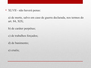 • XLVII - não haverá penas:
a) de morte, salvo em caso de guerra declarada, nos termos do
art. 84, XIX;
b) de caráter perpétuo;
c) de trabalhos forçados;
d) de banimento;
e) cruéis;

 