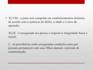 • XLVIII - a pena será cumprida em estabelecimentos distintos,
de acordo com a natureza do delito, a idade e o sexo do
apenado;
XLIX - é assegurado aos presos o respeito à integridade física e
moral;
L - às presidiárias serão asseguradas condições para que
possam permanecer com seus filhos durante o período de
amamentação;

 