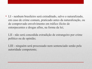 • LI - nenhum brasileiro será extraditado, salvo o naturalizado,
em caso de crime comum, praticado antes da naturalização, ou
de comprovado envolvimento em tráfico ilícito de
entorpecentes e drogas afins, na forma da lei;
LII - não será concedida extradição de estrangeiro por crime
político ou de opinião;
LIII - ninguém será processado nem sentenciado senão pela
autoridade competente;

 