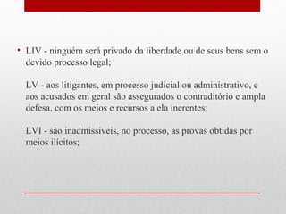 • LIV - ninguém será privado da liberdade ou de seus bens sem o
devido processo legal;
LV - aos litigantes, em processo judicial ou administrativo, e
aos acusados em geral são assegurados o contraditório e ampla
defesa, com os meios e recursos a ela inerentes;
LVI - são inadmissíveis, no processo, as provas obtidas por
meios ilícitos;

 