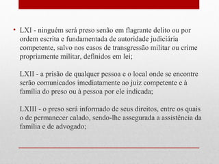 • LXI - ninguém será preso senão em flagrante delito ou por
ordem escrita e fundamentada de autoridade judiciária
competente, salvo nos casos de transgressão militar ou crime
propriamente militar, definidos em lei;
LXII - a prisão de qualquer pessoa e o local onde se encontre
serão comunicados imediatamente ao juiz competente e à
família do preso ou à pessoa por ele indicada;
LXIII - o preso será informado de seus direitos, entre os quais
o de permanecer calado, sendo-lhe assegurada a assistência da
família e de advogado;

 
