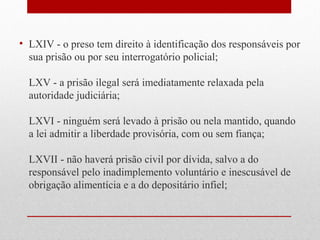 • LXIV - o preso tem direito à identificação dos responsáveis por
sua prisão ou por seu interrogatório policial;
LXV - a prisão ilegal será imediatamente relaxada pela
autoridade judiciária;
LXVI - ninguém será levado à prisão ou nela mantido, quando
a lei admitir a liberdade provisória, com ou sem fiança;
LXVII - não haverá prisão civil por dívida, salvo a do
responsável pelo inadimplemento voluntário e inescusável de
obrigação alimentícia e a do depositário infiel;

 