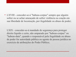 • LXVIII - conceder-se-á "habeas-corpus" sempre que alguém
sofrer ou se achar ameaçado de sofrer violência ou coação em
sua liberdade de locomoção, por ilegalidade ou abuso de poder;
LXIX - conceder-se-á mandado de segurança para proteger
direito líquido e certo, não amparado por "habeas-corpus" ou
"habeas-data", quando o responsável pela ilegalidade ou abuso
de poder for autoridade pública ou agente de pessoa jurídica no
exercício de atribuições do Poder Público;

 