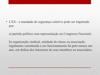 • LXX - o mandado de segurança coletivo pode ser impetrado
por:
a) partido político com representação no Congresso Nacional;
b) organização sindical, entidade de classe ou associação
legalmente constituída e em funcionamento há pelo menos um
ano, em defesa dos interesses de seus membros ou associados;

 