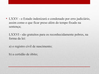• LXXV - o Estado indenizará o condenado por erro judiciário,
assim como o que ficar preso além do tempo fixado na
sentença;
LXXVI - são gratuitos para os reconhecidamente pobres, na
forma da lei:
a) o registro civil de nascimento;
b) a certidão de óbito;

 