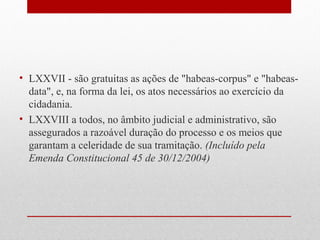 • LXXVII - são gratuitas as ações de "habeas-corpus" e "habeasdata", e, na forma da lei, os atos necessários ao exercício da
cidadania.
• LXXVIII a todos, no âmbito judicial e administrativo, são
assegurados a razoável duração do processo e os meios que
garantam a celeridade de sua tramitação. (Incluído pela
Emenda Constitucional 45 de 30/12/2004)

 