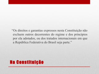 “Os direitos e garantias expressos nesta Constituição não
excluem outros decorrentes do regime e dos princípios
por ela adotados, ou dos tratados internacionais em que
a República Federativa do Brasil seja parte.”

Na Constituição

 