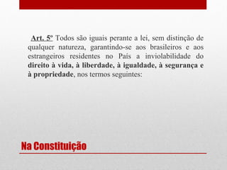 Art. 5º Todos são iguais perante a lei, sem distinção de
qualquer natureza, garantindo-se aos brasileiros e aos
estrangeiros residentes no País a inviolabilidade do
direito à vida, à liberdade, à igualdade, à segurança e
à propriedade, nos termos seguintes:

Na Constituição

 