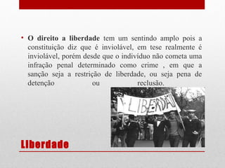 • O direito a liberdade tem um sentindo amplo pois a
constituição diz que é inviolável, em tese realmente é
inviolável, porém desde que o indivíduo não cometa uma
infração penal determinado como crime , em que a
sanção seja a restrição de liberdade, ou seja pena de
detenção
ou
reclusão.

Liberdade

 