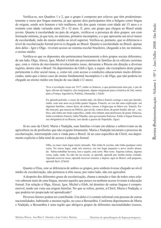 Teve a revolução russa em 1917; então os brancos, a que pertenceram meu pai, o pai de
Igor, oficiais do Império, eles imigraram; alguns imigraram para a América do Sul, outros
para a França, Iugoslávia, Polônia, Alemanha. ( Gleb)
Eu aprendi polonês, o russo de minha mãe, ela falava francês comigo e meu pai alemão;
então, com sete anos eu já tinha quatro línguas. Francês, eu vou dar uma explicação: em
algumas famílias, vamos dizer, de nobres, russas, a língua que se falava era francês. Então meu pai, que nasceu na Sibéria, que era de, vamos dizer, de gente feudal, não sei .., nobres, não tinha um título específico, então eles tinham uma professora de piano francesa,
tinha cozinheiro francês, tinha Nhanha, uma governanta francesa. Então a língua francesa
era obrigatória lá na Rússia, isso desde a guerra de Napoleão. (Igor)

Já no caso de Chiril, Maria e Nadejda, suas famílias viviam em aldeias e sobreviviam ou da
agricultura ou de profissões que não exigiam letramento. Maria e Nadejda iniciaram o processo de
escolarização, interrompido com a vinda para o Brasil. Já no caso específico de Chiril, seu depoimento explicita a falta total de acesso à educação formal.
Olha, eu nasci num lugar muito atrasado. Não tinha lá escolas, não tinha qualquer outra
coisa. No nosso lugar, onde nós morava, era um lugar pequeno e povo muito atrasado. Sabia trabalhar lavoura, isso e aquilo, está certo. Mas resto. Alguma cultura, alguma
coisa, nada, nada. Eu não fui na escola; se aprendi, aprendi por minha muita vontade.
Aprendi escrever russo, aprendi escrever romeno, e depois, aqui no Brasil, café pequeno,
aprendi fácil. (Chiril)

Quanto a Elias, este se diferencia de ambos os grupos, pois embora tivesse chegado ao nível
médio de escolarização, não pertencia à elite russa; por outro lado, não era agricultor.
A despeito dos diferentes graus de escolarização, chama a atenção o fato de todos estes eslavos saberem mais de uma língua, mesmo aqueles que pouco ou nenhum acesso tiveram à educação
formal. Em relação à Olga, Alexei, Igor, Michel e Gleb, tal domínio de outras línguas é compreensível, tendo em vista sua origem familiar. No que se refere, porém, à Chiril, Maria e Nadejda, o
que poderia ter propiciado tal aprendizado?
Diversos fatores podem ter contribuído. Um deles é o contato informal com pessoas de outras
nacionalidades, habitando a mesma região, no caso a Bessarábia. Conforme depoimentos de Maria
e Nadejda, a Bessarábia é uma região que abrigava grupos de diferentes nacionalidades (russos,

Melania Moroz, Ana Rita S. Almeida e João Carlos Martins

Histórias de aprendizagem da língua portuguesa...

2008 - São Paulo

Revista @mbienteeducação - Volume 1 - Nº 1 - Jan/Julho

Verifica-se, nos Quadros 1 e 2, que o grupo é composto por eslavos que têm predominantemente o russo por língua materna, já que apenas dois participantes têm o búlgaro como língua
de origem, sendo seis homens e três mulheres, três dos quais vieram com idade até 15 anos e o
restante com idade variando entre 20 e 32 anos. É, pois, um grupo que chegou ao Brasil ainda
jovem. Quanto à escolaridade no país de origem, verifica-se a presença de dois grupos: um com
formação mínima, já que tem, no máximo, primário incompleto, e o que apresenta um nível maior
de escolaridade, indo do ensino médio ao nível superior. Verifica-se, portanto, que se diferencia o
nível de escolarização formal prévio à chegada ao Brasil. Quanto à escolaridade no Brasil, apenas
dois deles - Igor e Olga - tiveram acesso ao sistema escolar brasileiro, chegando a ter, no mínimo,
o ensino médio.
Verifica-se que os depoentes são pertencentes basicamente a dois grupos sociais diferentes;
de um lado, Olga, Alexei, Igor, Michel e Gleb são provenientes de famílias de ex-oficiais cazristas
que, com a vitória do movimento revolucionário russo, deixaram a Rússia em direção a diversas
regiões, dentre elas o Brasil. Os depoimentos de Gleb e Igor, a seguir, são exemplares deste grupo
pertencente à elite social russa, e, como tal, com acesso a condições educacionais muito diferenciadas, tanto que o único caso de ensino fundamental incompleto é o de Olga, que não poderia ter
chegado ao ensino médio em função de sua idade (12 anos).

 