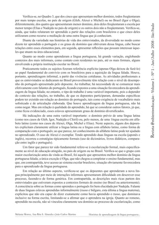 Melania Moroz, Ana Rita S. Almeida e João Carlos Martins

Histórias de aprendizagem da língua portuguesa...

2008 - São Paulo

Revista @mbienteeducação - Volume 1 - Nº 1 - Jan/Julho

Verifica-se, no Quadro 3, que dos cinco que apresentam melhor domínio, todos freqüentaram
por mais tempo escolas, no país de origem (Gleb, Alexei e Michel) ou no Brasil (Igor e Olga);
diferentemente, dos quatro que apresentaram menor domínio, dois deles freqüentaram a escola por
menor tempo (Elias e Nadejda no país de origem) e os outros dois não a freqüentaram. Verifica-se,
ainda, que todos relataram ter aprendido a partir das relações com brasileiros e que cinco deles
utilizaram como recurso a mediação de uma outra língua que já conheciam.
Diante da variedade nas histórias de vida dos entrevistados, da diversidade no modo como
dizem ter aprendido o português e os graus de domínio que obtiveram dessa língua, cabe buscar
relações entre esses elementos para, em seguida, apresentar reflexões que possam interessar àqueles que atuam na área educacional.
Quanto ao modo como aprenderam a língua portuguesa, há grande variação, englobando
contextos dos mais informais, como contato com residentes no país, até os mais formais, alguns
envolvendo a própria instituição escolar no Brasil.
Praticamente todos os sujeitos fizeram referência explícita (apenas Olga deixou de fazê-lo)
ao papel fundamental do convívio com os brasileiros para a aquisição da língua falada. Houve,
portanto, aprendizagem informal, a partir das vivências cotidianas. As atividades profissionais a
que os entrevistados se dedicaram no Brasil provavelmente têm relação com o nível de desempenho do português apresentado pelo depoente. Ao trabalhar, há necessidade de se comunicar mais
efetivamente com falantes do português, ficando expostos a uma situação favorecedora da aprendizagem da língua falada; no entanto, o tipo de trabalho é uma variável importante, pois a depender
do contexto das relações, no trabalho, de que os depoentes participaram, demandas específicas
podem ter existido em relação ao domínio do português, tais como exigência de vocabulário mais
sofisticado e de articulação elaborada. Que houve aprendizagem da língua portuguesa, não há
como negar. Mas em relação à qualidade do aprendido, há que se considerar outros fatores, já que,
como ficou evidenciado, esses eslavos apresentaram graus de domínio diversificados.
Há indicações de uma outra variável importante: o domínio prévio de uma língua latina
(como nos casos de Gleb, Igor, Nadejda e Chiril) ou, pelo menos, de uma 1íngua escrita em alfabeto latino (como nos casos de Alexei, Olga, Michel e Elias). Neste aspecto, alguns dos depoentes explicitam claramente utilizar a língua latina ou a língua com alfabeto latino, como forma de
comparação com o português; ao que parece, ter conhecimento do alfabeto latino pode ter ajudado
no aprendizado. O caso de Alexei é exemplar. Tendo aprendido duas línguas na escola (japonês e
inglês), recorreu a estratégias tipicamente formais (uso de dicionários, livros didáticos, comparação entre inglês e português).
Um fator que parece ter sido fundamental refere-se à escolarização formal, mais especificamente ao nível de educação atingido, no país de origem ou no Brasil. Verifica-se que o grupo com
maior escolarização antes da vinda ao Brasil, foi aquele que apresentou melhor domínio da língua
portuguesa falada; a única exceção é Olga, que não chegou a completar o ensino fundamental, mas
que, em contrapartida, teve acesso ao sistema escolar brasileiro, situação obviamente favorecedora
para o aprendizado da língua portuguesa.
Em relação ao último aspecto, verificou-se que os depoentes que aprenderam a nova língua principalmente por meio de interações informais apresentaram dificuldade em descrever esse
processo, fazendo-o de forma genérica. Em contrapartida, as descrições mais ricas partem dos
entrevistados que estiveram expostos a contextos formais de ensino (no Brasil ou anteriormente).
A consciência sobre as formas como aprendeu o português foi bem elucidada por Nadejda. Falante
de duas línguas eslavas aprendidas informalmente (russo e búlgaro, esta última a língua materna),
explicitou que não era capaz de dizer exatamente como havia aprendido o russo, que dominava
inclusive na forma escrita, limitando-se a afirmar que o aprendera na igreja. Quanto ao romeno,
aprendido na escola, não só vinculou claramente seu domínio ao processo de escolarização, como

 