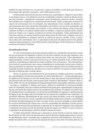 Considerações Finais
Os eslavos participantes da presente pesquisa podem ser considerados pessoas bem sucedidas em seu processo de adaptação ao Brasil, em face das condições em que aqui chegaram e das
condições atingidas; eles próprios avaliam desta forma sua vida neste país. Todos aprenderam a
língua portuguesa, mesmo os que não tiveram acesso ao sistema formal de ensino, e todos fizeram
referência à aprendizagem adquirida no contato cotidiano com os brasileiros. Tal constatação poderia sinalizar, pretensamente, para a pouca importância da escolarização formal como condicionante da aquisição de repertórios necessários ao indivíduo seja para inserir-se produtivamente na
sociedade seja para responder aos desafios com os quais se defronta. No entanto, os dados obtidos
apontam exatamente para o sentido oposto.
Poucos se oporiam ao reconhecimento de que situações do cotidiano promovem o aprendizado; a aprendizagem é um processo permanente na vida do indivíduo, pois “... há aprendizagem quando alguém (um ser humano ou um outro animal) passa a fazer algo que não fazia anteriormente ou
que fazia de modo não eficiente, antes de passar pela situação de aprendizagem” (Zanotto, Moroz e
Gioia, 2000). No caso do aprendizado da língua portuguesa pelos participantes, diferentes contextos
- os amigos, a vizinhança, o trabalho, entre outros - podem ter contribuído. O contexto de trabalho
pode ser considerado como uma instância informal favorecedora para a aprendizagem da língua portuguesa, em função das relações sociais e das exigências nele existentes. No entanto, tal contexto não
foi semelhante para os participantes, em termos das possibilidades de aquisição e aperfeiçoamento
da língua, já que em alguns tipos de atividades havia exigência de vocabulário mais sofisticado e de
articulação elaborada, diferentemente do que ocorria com outras atividades, como a de empregada
doméstica ou de motorista. Assim, a depender das atividades profissionais exercidas, a possibilidade
de domínio da língua portuguesa foi maior ou menor. Como, em nossa sociedade, as oportunidades
de exercício profissional têm relação com o nível de escolaridade dos indivíduos; tiveram acesso a
um ambiente profissional favorecedor para a aquisição de um repertório lingüístico mais sofisticado
os depoentes com maior nível de escolarização, no país de origem ou no Brasil. E, aqui, recoloca-se
a importância da aprendizagem a partir de situações formais de ensino.
Os dados apresentados indicam que a exposição ao ensino formal, no país de origem ou no
Brasil, parece ter sido o fator crucial tanto para o grau de domínio atingido quanto para os recursos
de aprendizagem (maior variedade) que os depoentes utilizaram individualmente; além disso, a
própria descrição sobre o seu processo de aquisição da língua é mais clara. Em outras palavras, ter
Melania Moroz, Ana Rita S. Almeida e João Carlos Martins

Histórias de aprendizagem da língua portuguesa...

2008 - São Paulo

Revista @mbienteeducação - Volume 1 - Nº 1 - Jan/Julho

também foi capaz de descrever com precisão e riqueza de detalhes o modo pelo qual utilizou-se
dessa língua para aprender o português - tanto falado quanto escrito.
O apresentado anteriormente permitiu verificar que os participantes - búlgaros e russos falantes de línguas eslavas, com diferentes níveis de escolaridade e domínio variado de idiomas outros
que não o materno -, aprenderam o português a partir de diferentes contextos, desde a interação
oral cotidiana até a freqüência ao sistema educacional formal. Todos os depoentes mostraram-se
capazes de comunicação oral em português, mas apresentaram níveis variados de domínio, os
quais pareceram estar mais claramente relacionados a dois fatores: (a) o nível de escolaridade, seja
no país de origem do entrevistado, seja no Brasil, e; (b) o contexto de relações sociais de que participaram no Brasil, em especial aquelas dadas no trabalho; a riqueza ou pobreza destas relações
parece ter relação com a riqueza ou pobreza do domínio do português. Ainda, participantes que
estiveram expostos ao sistema formal de ensino descreveram de forma mais completa e precisa o
modo como aprenderam o português, além de se valerem de recursos variados. Assim, a consciência sobre como aprenderam, isto é, a capacidade de descrição do próprio processo de aprendizagem da língua portuguesa, é mais difusa quando a aprendizagem é fruto de processos informais
ocorridos nas relações cotidianas.

 