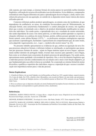 Notas Explicativas
1. A família de Maria e de sua irmã Nadejda veio da Bessarábia ao Brasil em 1925, quando tinham, respectivamente,
10 e 4 anos de idade. Em 1928, a família volta à Bessarábia, com exceção de Maria e de uma irmão, que permaneceram no Brasil. A família de Nadejda retorna e se fixa definitivamente no Brasil em 1930, momento em que Nadejda
tinha 9 anos.
2. Deve-se esclarecer que os depoentes alocados em ensino fundamental incompleto fizeram referência ao não término
do antigo primário (correspondente às quatro primeiras séries, atualmente).

Referências
FERREIRA, MARIA TEREZA NEVES. A Língua Russa - origem do povo russo. Disponível em www.fl.ul.pt/dlgr/
Recursos/russo/lingua_russa.doc. Acesso em: 23/06/2006
SKINNER, BURRHUS FREDERIC. Tecnologia do ensino. São Paulo, Herder, 1975. Texto original de 1968.
ZANOTTO, MARIA DE LOURDES; MOROZ, MELANIA E GIOIA, PAULA SUZANA. Behaviorismo Radical e
Educação. Revista da APG - Associação dos Pós-Graduandos da Pontifícia Universidade Católica de São Paulo, São
Paulo, ano IX, n. 23, 2000.

Recebido em 03/02/2007
Aprovado em 28/04/2007

Melania Moroz, Ana Rita S. Almeida e João Carlos Martins

Histórias de aprendizagem da língua portuguesa...

2008 - São Paulo

Revista @mbienteeducação - Volume 1 - Nº 1 - Jan/Julho

sido exposto, por mais tempo, a sistemas formais de ensino parece ter permitido melhor domínio
lingüístico, utilização de recursos diversificados (uso de dicionários, livros didáticos, comparações
sistemáticas entre línguas diferentes etc) para a aprendizagem da nova língua e, ainda, maior consciência dos processos de sua aquisição, no sentido de os depoentes terem maior clareza dos meios
utilizados para tal.
Contextos informais podem produzir aprendizagens, no entanto estas são incidentais, já que
dependentes da confluência, ao acaso, de condições favorecedoras para tal. Diferentemente, na
educação formal, uma característica fundamental é o caráter planejado do ensino; isto significa
dizer que o ensino é ministrado com o objetivo de produzir determinadas modificações no repertório dos indivíduos. Em sendo assim, o aprendizado deve ser o resultado do ensino ministrado,
não sendo dependente do acaso. Em outras palavras, os indivíduos podem aprender se expostos a
situações informais ou a práticas de ensino formais, porém, embora possam aprender no seu ambiente natural, como afirma Skinner (1975), “... os professores arranjam contingências especiais
que aceleram a aprendizagem, facilitando o aparecimento do comportamento que, de outro modo,
seria adquirido vagarosamente, ou (...) que (...) poderia não ocorrer nunca” (p. 62).
No presente trabalho apresentaram-se evidências de que, embora na aquisição da nova língua processos educativos formais e informais tenham se entrelaçado, os participantes que passaram por processos formais de ensino - sejam na língua materna sejam na nova língua-, apresentaram melhor domínio do português falado, tiveram mais recursos para aprender a nova língua,
bem como se revelaram mais conscientes do próprio processo de aprendizagem. Em sendo assim,
apresentaram maior qualidade e diversidade de repertório. Ora, o nível de domínio lingüístico que
o indivíduo possui é um dos condicionantes de sua relação com o meio e tem função adaptativa, já
que fundamental para sua sobrevivência na sociedade. Se a exposição ao sistema formal de ensino
diversifica e qualifica o repertório dos indivíduos, nega-se a suposição de que o acesso à escolarização tem importância menor para a vida das pessoas.

 