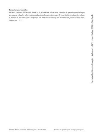 2008 - São Paulo

Revista @mbienteeducação - Volume 1 - Nº 1 - Jan/Julho

Para citar este trabalho:
MOROZ, Melania; ALMEIDA, Ana Rita S.; MARTINS, João Carlos. Histórias de aprendizagem da língua
portuguesa: reflexões sobre contextos educativos formais e informais. Revista @mbienteeducação, volume
1, número 1, Jan/Julho 2008. Disponível em: http://www.cidadesp.edu.br/old/revista_educacao/index.html.
Acesso em: __/__/__

Melania Moroz, Ana Rita S. Almeida e João Carlos Martins

Histórias de aprendizagem da língua portuguesa...

 